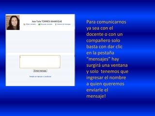 Para comunicarnos
ya sea con el
docente o con un
compañero solo
basta con dar clic
en la pestaña
“mensajes” hay
surgirá una ventana
y solo tenemos que
ingresar el nombre
a quien queremos
enviarle el
mensaje!
 