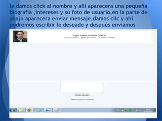 le damos click al nombre y alli aparecera una pequeña
biografía ,intereses y su foto de usuario,en la parte de
abajo aparecera enviar mensaje,damos clic y ahi
podremos escribir lo deseado y después enviamos
 