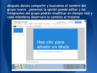 después damos compartir y buscamos el nombre del
grupo nuevo ,ponemos la opción puede editar y los
integrantes del grupo podrán modificar en tiempo real y
cada miembros observará lo cambios al instante
 