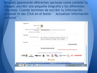 Después aparecerán diferentes opciones como cambiar tu
imagen ,escribir una pequeña biografía y los diferentes
intereses. Cuando termines de escribir tu información
personal le das Click en el botón ``Actualizar información
personal``.
 