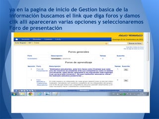 ya en la pagina de inicio de Gestion basica de la
información buscamos el link que diga foros y damos
clik alli apareceran varias opciones y seleccionaremos
Foro de presentación
 
