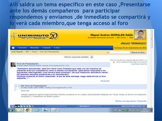Alli saldra un tema específico en este caso ,Presentarse
ante los demás compañeros para participar
respondemos y enviamos ,de inmediato se compartirá y
lo verá cada miembro,que tenga acceso al foro
 