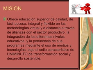 MISIÓN
 Ofrece educación superior de calidad, de
 fácil acceso, integral y flexible en las
 metodologías virtual y a distancia a través
 de alianzas con el sector productivo, la
 integración de los diferentes niveles
 educativos, y la pertinencia de sus
 programas mediante el uso de medios y
 tecnologías, bajo el sello característico de
 UNIMINUTO de transformación social y
 desarrollo sostenible.
 
