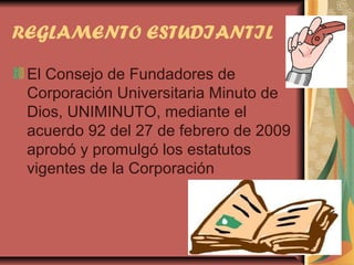 REGLAMENTO ESTUDIANTIL

 El Consejo de Fundadores de
 Corporación Universitaria Minuto de
 Dios, UNIMINUTO, mediante el
 acuerdo 92 del 27 de febrero de 2009
 aprobó y promulgó los estatutos
 vigentes de la Corporación
 