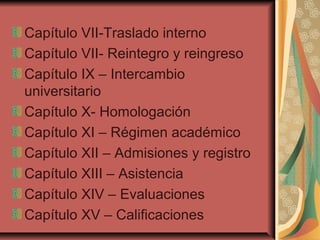 Capítulo VII-Traslado interno
Capítulo VII- Reintegro y reingreso
Capítulo IX – Intercambio
universitario
Capítulo X- Homologación
Capítulo XI – Régimen académico
Capítulo XII – Admisiones y registro
Capítulo XIII – Asistencia
Capítulo XIV – Evaluaciones
Capítulo XV – Calificaciones
 