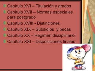 Capítulo XVI – Titulación y grados
Capítulo XVII – Normas especiales
para postgrado
Capítulo XVIII - Distinciones
Capítulo XIX – Subsidios y becas
Capítulo XX – Régimen disciplinario
Capítulo XXI – Disposiciones finales
 