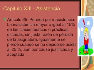 Capitulo XIII - Asistencia

 Artículo 65. Perdida por inasistencia.
 La inasistencia mayor o igual al 15%
 de las clases teóricas o prácticas
 dictadas, sin justa razón de pérdida
 de la asignatura. Igualmente se
 pierde cuando se ha dejado de asistir
 al 25 %, aún por causa justificada y
 aceptada
 
