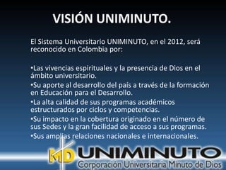 VISIÓN UNIMINUTO.
El Sistema Universitario UNIMINUTO, en el 2012, será
reconocido en Colombia por:

•Las vivencias espirituales y la presencia de Dios en el
ámbito universitario.
•Su aporte al desarrollo del país a través de la formación
en Educación para el Desarrollo.
•La alta calidad de sus programas académicos
estructurados por ciclos y competencias.
•Su impacto en la cobertura originado en el número de
sus Sedes y la gran facilidad de acceso a sus programas.
•Sus amplias relaciones nacionales e internacionales.
 