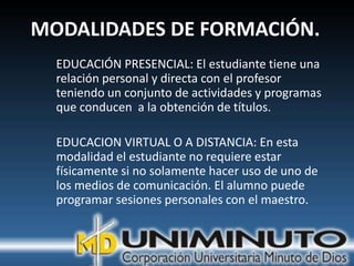 MODALIDADES DE FORMACIÓN.
  EDUCACIÓN PRESENCIAL: El estudiante tiene una
  relación personal y directa con el profesor
  teniendo un conjunto de actividades y programas
  que conducen a la obtención de títulos.

  EDUCACION VIRTUAL O A DISTANCIA: En esta
  modalidad el estudiante no requiere estar
  físicamente si no solamente hacer uso de uno de
  los medios de comunicación. El alumno puede
  programar sesiones personales con el maestro.
 