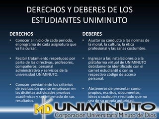 DERECHOS Y DEBERES DE LOS
           ESTUDIANTES UNIMINUTO
DERECHOS                                   DEBERES
•   Conocer al inicio de cada periodo,     •   Ajustar su conducta a las normas de
    el programa de cada asignatura que         la moral, la cultura, la ética
    va ha cursar.                              profesional y las sanas costumbre.

•   Recibir tratamiento respetuoso por     •   Ingresar a las instalaciones o a la
    parte de las directivas, profesores,       plataforma virtual de UNIMINUTO
    compañeros, personal                       debidamente identificado con el
    administrativo y servicios de la           carnet estudiantil o con su
    universidad UNIMINUTO.                     respectivo código de acceso
                                               personal.
•   Conocer previamente los criterios
    de evaluación que se emplearan en      •   Abstenerse de presentar como
    las distintas actividades pruebas          propios, escritos, documentos,
    académicas y ser informado de sus          ideas o cualquier resultado que no
    resultados.                                sea de su propia autoridad.
 