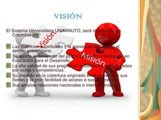 VISIÓN
El Sistema Universitario UNIMINUTO, será reconocido en
   Colombia por:

  Las vivencias espirituales y la presencia de Dios en el
  ámbito universitario.
  Su aporte al desarrollo del país a través de la formación en
  Educación para el Desarrollo.
  La alta calidad de sus programas académicos estructurados
  por ciclos y competencias.
  Su impacto en la cobertura originado en el número de sus
  Sedes y la gran facilidad de acceso a sus programas.
  Sus amplias relaciones nacionales e internacionales.
 