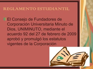 REGLAMENTO ESTUDIANTIL

 El Consejo de Fundadores de
 Corporación Universitaria Minuto de
 Dios, UNIMINUTO, mediante el
 acuerdo 92 del 27 de febrero de 2009
 aprobó y promulgó los estatutos
 vigentes de la Corporación
 