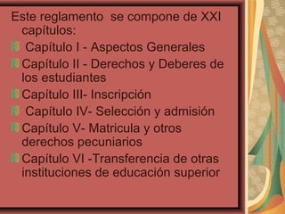Este reglamento se compone de XXI
 capítulos:
  Capítulo I - Aspectos Generales
 Capítulo II - Derechos y Deberes de
 los estudiantes
 Capítulo III- Inscripción
  Capítulo IV- Selección y admisión
 Capítulo V- Matricula y otros
 derechos pecuniarios
 Capítulo VI -Transferencia de otras
 instituciones de educación superior
 