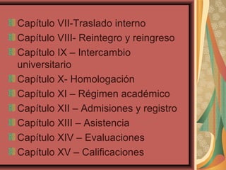 Capítulo VII-Traslado interno
Capítulo VIII- Reintegro y reingreso
Capítulo IX – Intercambio
universitario
Capítulo X- Homologación
Capítulo XI – Régimen académico
Capítulo XII – Admisiones y registro
Capítulo XIII – Asistencia
Capítulo XIV – Evaluaciones
Capítulo XV – Calificaciones
 