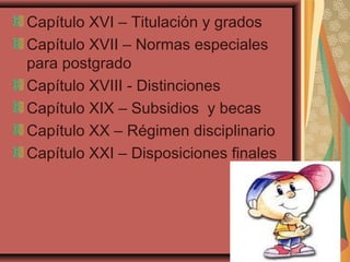 Capítulo XVI – Titulación y grados
Capítulo XVII – Normas especiales
para postgrado
Capítulo XVIII - Distinciones
Capítulo XIX – Subsidios y becas
Capítulo XX – Régimen disciplinario
Capítulo XXI – Disposiciones finales
 