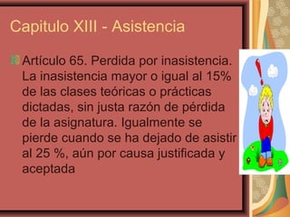 Capitulo XIII - Asistencia

 Artículo 65. Perdida por inasistencia.
 La inasistencia mayor o igual al 15%
 de las clases teóricas o prácticas
 dictadas, sin justa razón de pérdida
 de la asignatura. Igualmente se
 pierde cuando se ha dejado de asistir
 al 25 %, aún por causa justificada y
 aceptada
 
