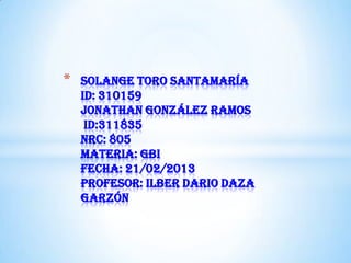 *   Solange toro Santamaría
    id: 310159
    Jonathan González ramos
     id:311835
    nrc: 805
    materia: gbi
    fecha: 21/02/2013
    profesor: ilber dario daza
    garzón
 