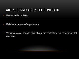 ART. 18 TERMINACION DEL CONTRATO
• Renuncia del profesor.


• Deficiente desempeño profesoral


• Vencimiento del periodo para el cual fue contratado, sin renovación del
  contrato.
 