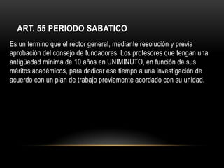 ART. 55 PERIODO SABATICO
Es un termino que el rector general, mediante resolución y previa
aprobación del consejo de fundadores. Los profesores que tengan una
antigüedad mínima de 10 años en UNIMINUTO, en función de sus
méritos académicos, para dedicar ese tiempo a una investigación de
acuerdo con un plan de trabajo previamente acordado con su unidad.
 