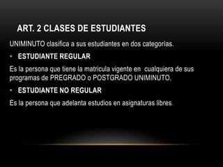 ART. 2 CLASES DE ESTUDIANTES
UNIMINUTO clasifica a sus estudiantes en dos categorías.
• ESTUDIANTE REGULAR
Es la persona que tiene la matricula vigente en cualquiera de sus
programas de PREGRADO o POSTGRADO UNIMINUTO.
• ESTUDIANTE NO REGULAR
Es la persona que adelanta estudios en asignaturas libres .
 