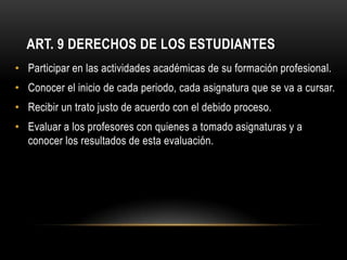 ART. 9 DERECHOS DE LOS ESTUDIANTES
• Participar en las actividades académicas de su formación profesional.
• Conocer el inicio de cada periodo, cada asignatura que se va a cursar.
• Recibir un trato justo de acuerdo con el debido proceso.
• Evaluar a los profesores con quienes a tomado asignaturas y a
  conocer los resultados de esta evaluación.
 