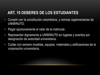 ART. 10 DEBERES DE LOS ESTUDIANTES
• Cumplir con la constitución colombiana, y normas reglamentarias de
  UNIMINUTO.
• Pagar oportunamente el valor de la matricula .
• Representar dignamente a UNIMINUTO en lugares y eventos por
  designación de autoridad universitaria.
• Cuidar con esmero muebles, equipos materiales y edificaciones de la
  corporación universitaria.
 