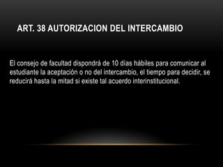 ART. 38 AUTORIZACION DEL INTERCAMBIO


El consejo de facultad dispondrá de 10 días hábiles para comunicar al
estudiante la aceptación o no del intercambio, el tiempo para decidir, se
reducirá hasta la mitad si existe tal acuerdo interinstitucional.
 