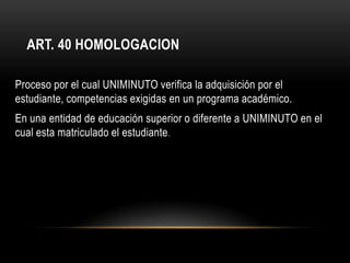 ART. 40 HOMOLOGACION

Proceso por el cual UNIMINUTO verifica la adquisición por el
estudiante, competencias exigidas en un programa académico.
En una entidad de educación superior o diferente a UNIMINUTO en el
cual esta matriculado el estudiante .
 