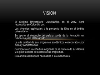 VISION
El Sistema Universitario UNIMINUTO, en el 2012, será
reconocido en Colombia por:
Las vivencias espirituales y la presencia de Dios en el ámbito
universitario.
Su aporte al desarrollo del país a través de la formación en
Educación para el Desarrollo.
La alta calidad de sus programas académicos estructurados por
ciclos y competencias.
Su impacto en la cobertura originado en el número de sus Sedes
y la gran facilidad de acceso a sus programas.
Sus amplias relaciones nacionales e internacionales.
 