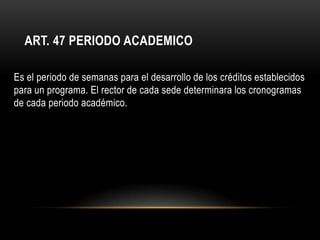 ART. 47 PERIODO ACADEMICO

Es el periodo de semanas para el desarrollo de los créditos establecidos
para un programa. El rector de cada sede determinara los cronogramas
de cada periodo académico.
 