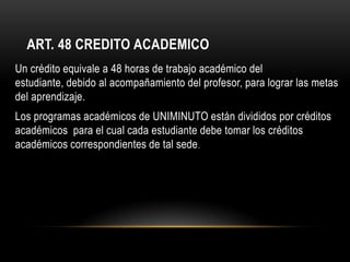 ART. 48 CREDITO ACADEMICO
Un crédito equivale a 48 horas de trabajo académico del
estudiante, debido al acompañamiento del profesor, para lograr las metas
del aprendizaje.
Los programas académicos de UNIMINUTO están divididos por créditos
académicos para el cual cada estudiante debe tomar los créditos
académicos correspondientes de tal sede .
 