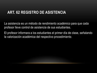 ART. 62 REGISTRO DE ASISTENCIA

La asistencia es un método de rendimiento académico para que cada
profesor lleve control de asistencia de sus estudiantes.
El profesor informara a los estudiantes el primer día de clase, señalando
la valorización académica del respectivo procedimiento .
 