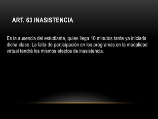 ART. 63 INASISTENCIA

Es la ausencia del estudiante, quien llega 10 minutos tarde ya iniciada
dicha clase. La falta de participación en los programas en la modalidad
virtual tendrá los mismos efectos de inasistencia .
 