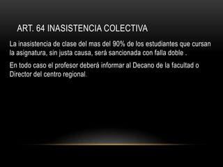 ART. 64 INASISTENCIA COLECTIVA
La inasistencia de clase del mas del 90% de los estudiantes que cursan
la asignatura, sin justa causa, será sancionada con falla doble .
En todo caso el profesor deberá informar al Decano de la facultad o
Director del centro regional .
 