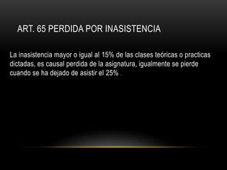 ART. 65 PERDIDA POR INASISTENCIA

La inasistencia mayor o igual al 15% de las clases teóricas o practicas
dictadas, es causal perdida de la asignatura, igualmente se pierde
cuando se ha dejado de asistir el 25% .
 