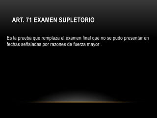 ART. 71 EXAMEN SUPLETORIO

Es la prueba que remplaza el examen final que no se pudo presentar en
fechas señaladas por razones de fuerza mayor .
 