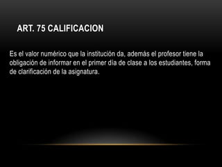 ART. 75 CALIFICACION

Es el valor numérico que la institución da, además el profesor tiene la
obligación de informar en el primer día de clase a los estudiantes, forma
de clarificación de la asignatura.
 