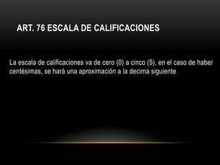 ART. 76 ESCALA DE CALIFICACIONES


La escala de calificaciones va de cero (0) a cinco (5), en el caso de haber
centésimas, se hará una aproximación a la decima siguiente .
 