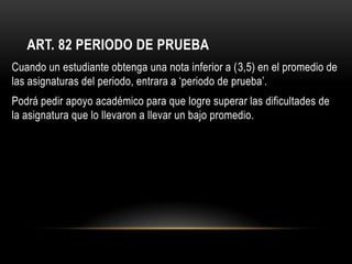 ART. 82 PERIODO DE PRUEBA
Cuando un estudiante obtenga una nota inferior a (3,5) en el promedio de
las asignaturas del periodo, entrara a ‘periodo de prueba’.
Podrá pedir apoyo académico para que logre superar las dificultades de
la asignatura que lo llevaron a llevar un bajo promedio.
 