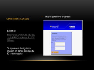 •   Imagen para entrar a Genesis
Como entrar a GENESIS




Entrar a :
http://wiwa.uniminuto.edu:850
1/pls/PROD/twbkwbis.P_WW
WLogin


Te aparecerá la siguiente
imagen en donde pondrás tu
ID y contraseña
 
