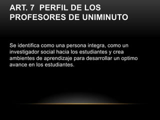 ART. 7 PERFIL DE LOS
PROFESORES DE UNIMINUTO


Se identifica como una persona integra, como un
investigador social hacia los estudiantes y crea
ambientes de aprendizaje para desarrollar un optimo
avance en los estudiantes.
 