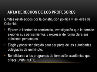 ART.8 DERECHOS DE LOS PROFESORES
Limites establecidos por la constitución política y las leyes de
Colombia.
• Ejercer la libertad de conciencia, investigación que le permite
  exponer sus pensamientos y expresar de forma clara sus
  opiniones personales.
• Elegir y poder ser elegido para ser parte de las autoridades
  colegiadas de uniminuto.
• Beneficiarse a los programas de formación académica que
  ofrece UNIMINUTO.
 