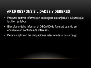 ART.9 RESPONSIBILIDADES Y DEBERES
• Procurar cultivar información de lenguas extranjeras y culturas que
  faciliten su labor.
• El profesor debe informar al DECANO de facultad cuando se
  encuentre en conflictos de intereses.
• Debe cumplir con las obligaciones relacionadas con su cargo.
 