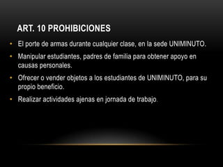 ART. 10 PROHIBICIONES
• El porte de armas durante cualquier clase, en la sede UNIMINUTO.
• Manipular estudiantes, padres de familia para obtener apoyo en
  causas personales.
• Ofrecer o vender objetos a los estudiantes de UNIMINUTO, para su
  propio beneficio.
• Realizar actividades ajenas en jornada de trabajo .
 