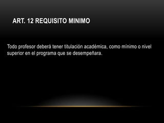 ART. 12 REQUISITO MINIMO


Todo profesor deberá tener titulación académica, como mínimo o nivel
superior en el programa que se desempeñara.
 