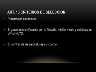 ART. 13 CRITERIOS DE SELECCION
• Preparación académica.


• El grado de identificación con la filosofía, misión, visión y objetivos de
  UNIMINUTO.


• El dominio de las asignaturas a su cargo .
 