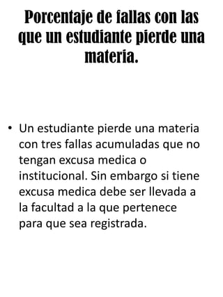Porcentaje de fallas con las
que un estudiante pierde una
materia.
• Un estudiante pierde una materia
con tres fallas acumuladas que no
tengan excusa medica o
institucional. Sin embargo si tiene
excusa medica debe ser llevada a
la facultad a la que pertenece
para que sea registrada.
 