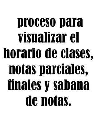 proceso para
visualizar el
horario de clases,
notas parciales,
finales y sabana
de notas.
 