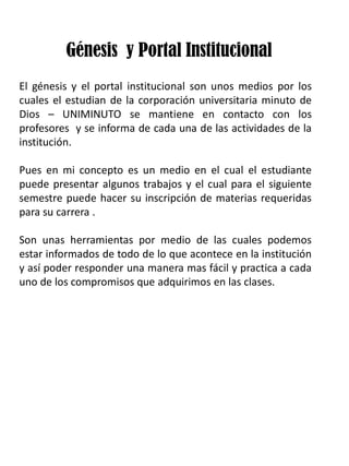 Génesis y Portal Institucional
El génesis y el portal institucional son unos medios por los
cuales el estudian de la corporación universitaria minuto de
Dios – UNIMINUTO se mantiene en contacto con los
profesores y se informa de cada una de las actividades de la
institución.
Pues en mi concepto es un medio en el cual el estudiante
puede presentar algunos trabajos y el cual para el siguiente
semestre puede hacer su inscripción de materias requeridas
para su carrera .
Son unas herramientas por medio de las cuales podemos
estar informados de todo de lo que acontece en la institución
y así poder responder una manera mas fácil y practica a cada
uno de los compromisos que adquirimos en las clases.
 