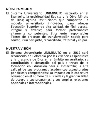 NUESTRA MISION
El Sistema Universitario UNIMINUTO inspirado en el
Evangelio, la espiritualidad Eudista y la Obra Minuto
de Dios; agrupa Instituciones que comparten un
modelo universitario innovador; para ofrecer
Educación Superior de alta calidad, de fácil acceso,
integral y flexible; para formar profesionales
altamente competentes, éticamente responsables
líderes de procesos de transformación social; para
construir un país justo, reconciliado, fraternal y en paz.
NUESTRA VISIÓN
El Sistema Universitario UNIMINUTO en el 2012 será
reconocido en Colombia por las vivencias espirituales
y la presencia de Dios en el ámbito universitario; su
contribución al desarrollo del país a través de la
formación en Educación para el Desarrollo; la alta
calidad de sus programas académicos estructurados
por ciclos y competencias; su impacto en la cobertura
originado en el número de sus Sedes y la gran facilidad
de acceso a sus programas; y sus amplias relaciones
nacionales e internacionales.
 